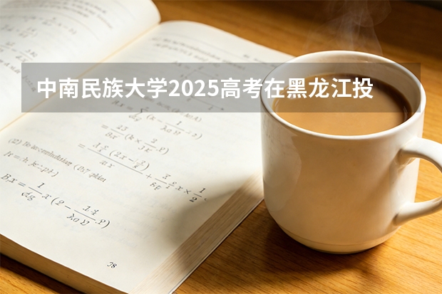 中南民族大学2025高考在黑龙江投档分数线