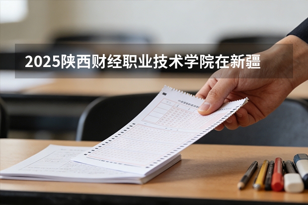 2025陕西财经职业技术学院在新疆各专业都招多少人（2026参考）