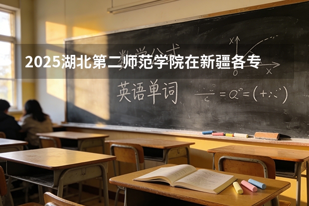 2025湖北第二师范学院在新疆各专业都招多少人（2026参考）