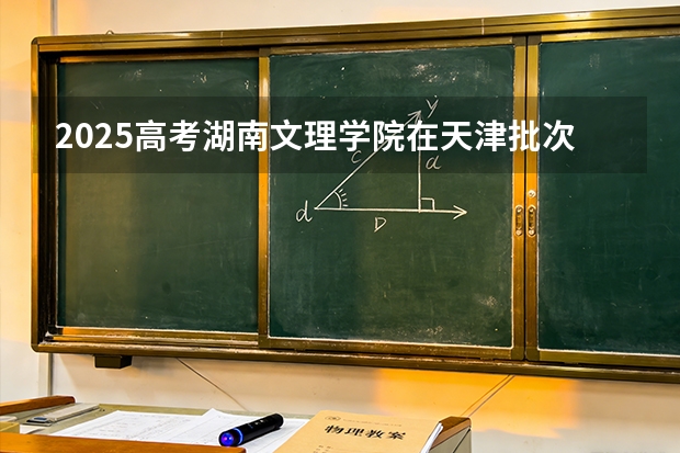 2025高考湖南文理学院在天津批次选科要求有哪些
