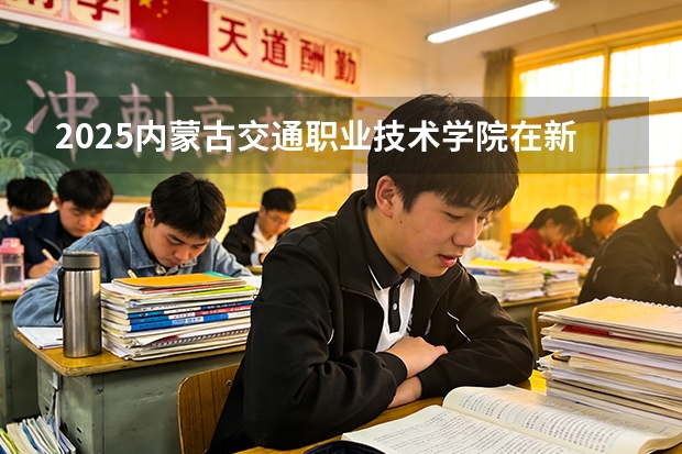 2025内蒙古交通职业技术学院在新疆各专业都招多少人（2026参考）