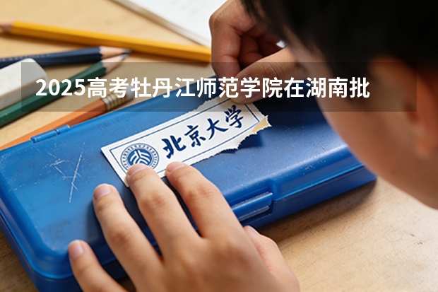 2025高考牡丹江师范学院在湖南批次选科要求有哪些