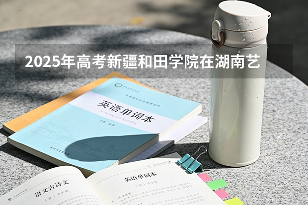 2025年高考新疆和田学院在湖南艺术类投档分数线总汇