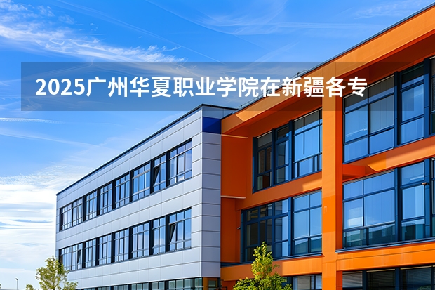 2025广州华夏职业学院在新疆各专业都招多少人（2026参考）
