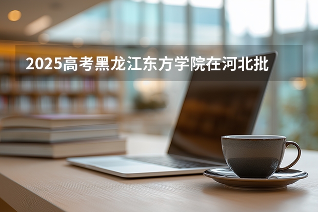 2025高考黑龙江东方学院在河北批次选科要求有哪些