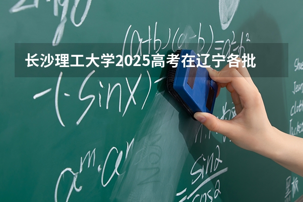 长沙理工大学2025高考在辽宁各批次选科要求如何