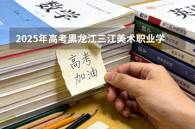 2025年高考黑龙江三江美术职业学院在辽宁艺术类投档分数线总汇