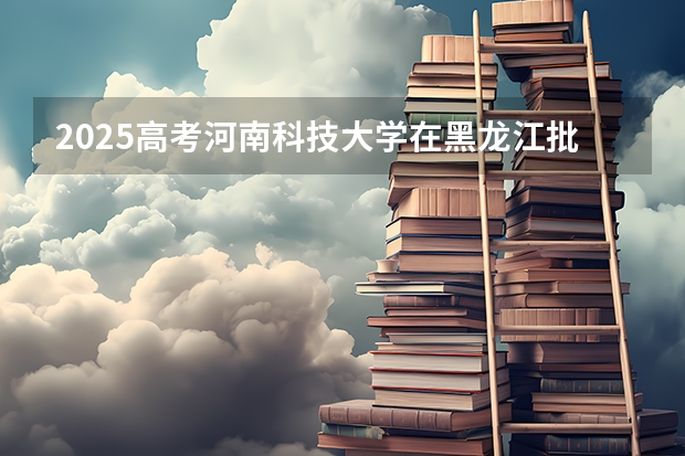 2025高考河南科技大学在黑龙江批次选科要求有哪些