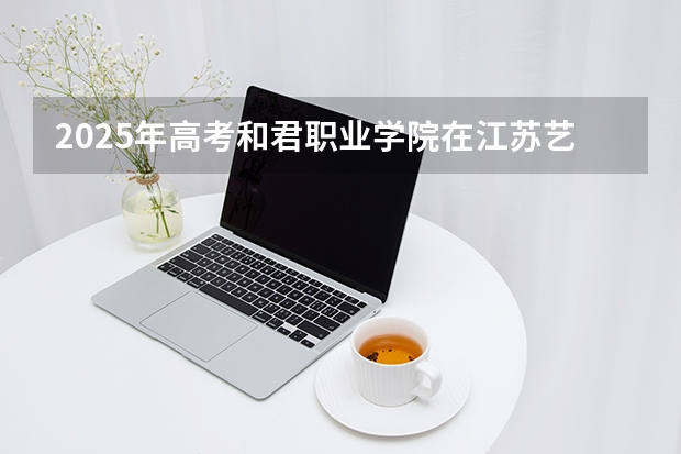 2025年高考和君职业学院在江苏艺术类投档分数线总汇