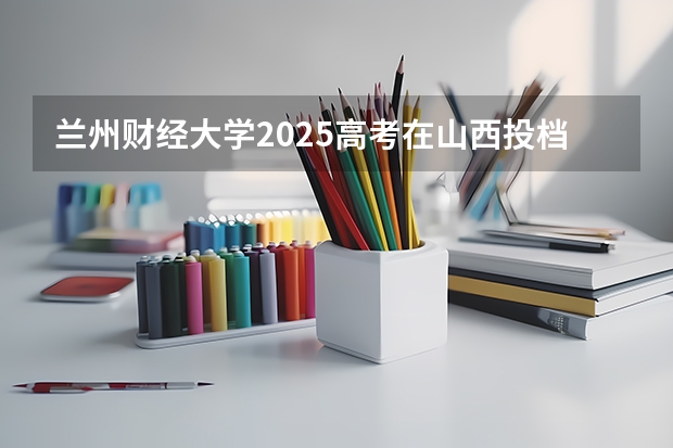 兰州财经大学2025高考在山西投档分数线