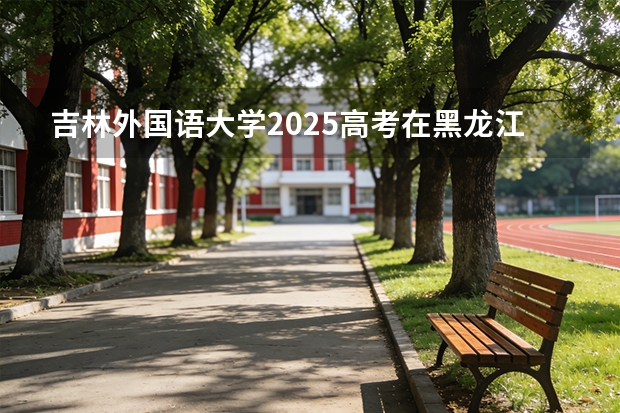 吉林外国语大学2025高考在黑龙江各批次选科要求如何