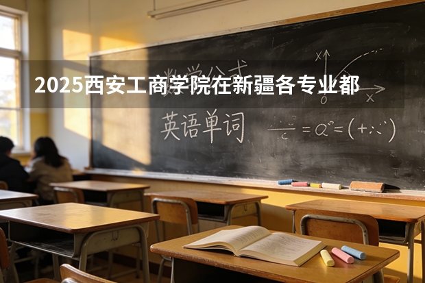 2025西安工商学院在新疆各专业都招多少人（2026参考）