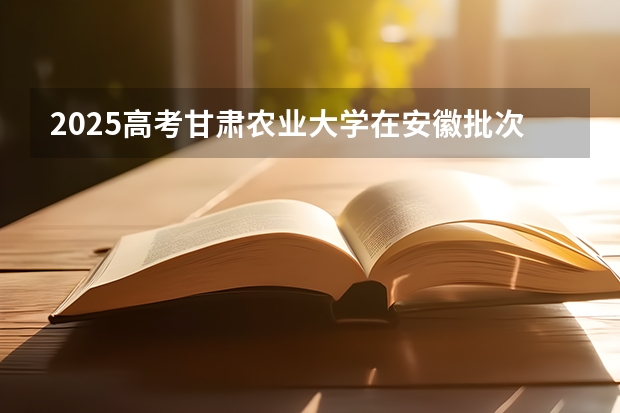 2025高考甘肃农业大学在安徽批次选科要求有哪些