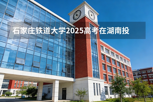 石家庄铁道大学2025高考在湖南投档分数线