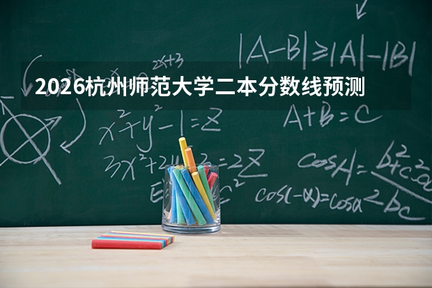 2026杭州师范大学二本分数线预测深度解读：从报到到就业的完整信息
