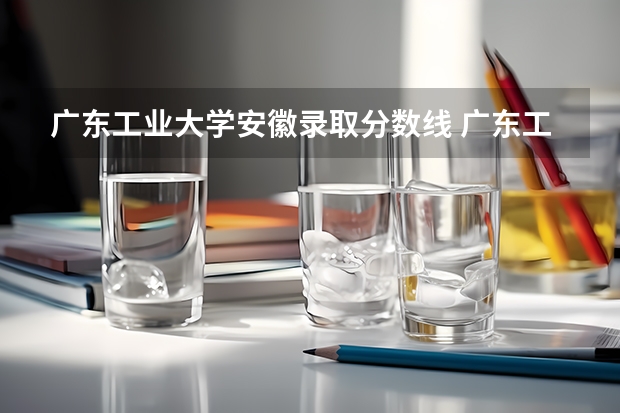 广东工业大学安徽录取分数线 广东工业大学安徽招生人数多少