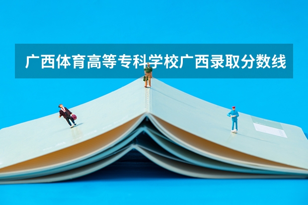 广西体育高等专科学校广西录取分数线 广西体育高等专科学校广西招生人数多少