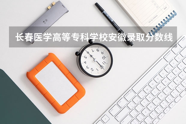 长春医学高等专科学校安徽录取分数线 长春医学高等专科学校安徽招生人数多少