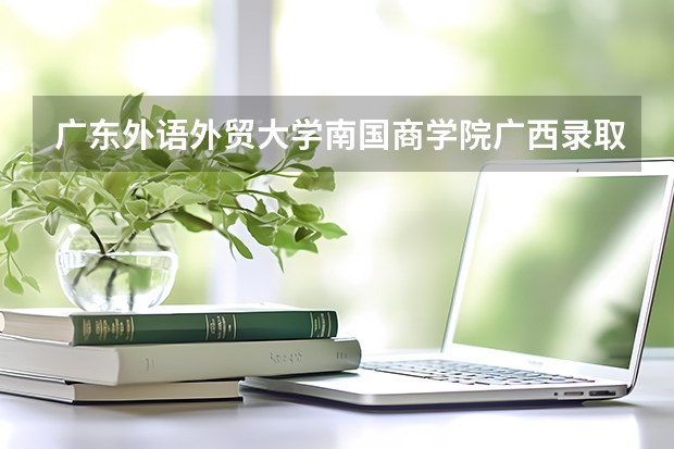 广东外语外贸大学南国商学院广西录取分数线 广东外语外贸大学南国商学院广西招生人数多少