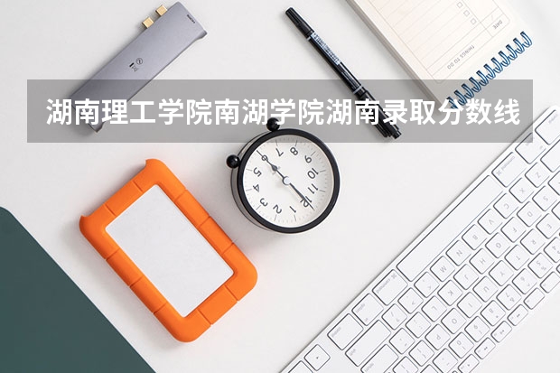 湖南理工学院南湖学院湖南录取分数线 湖南理工学院南湖学院湖南招生人数多少