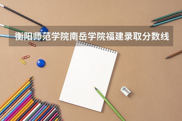 衡阳师范学院南岳学院福建录取分数线 衡阳师范学院南岳学院福建招生人数多少