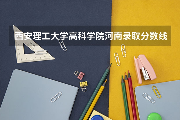 西安理工大学高科学院河南录取分数线 西安理工大学高科学院河南招生人数多少