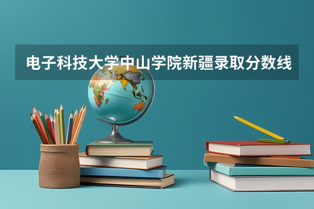 电子科技大学中山学院新疆录取分数线 电子科技大学中山学院新疆招生人数多少