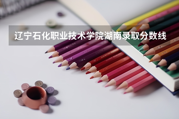 辽宁石化职业技术学院湖南录取分数线 辽宁石化职业技术学院湖南招生人数多少
