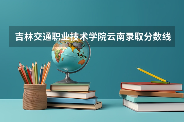 吉林交通职业技术学院云南录取分数线 吉林交通职业技术学院云南招生人数多少
