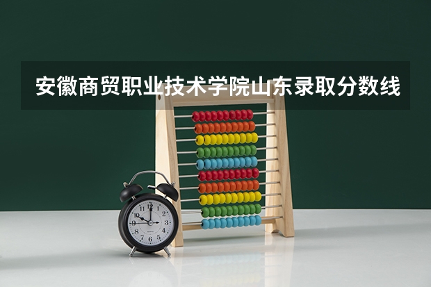 安徽商贸职业技术学院山东录取分数线 安徽商贸职业技术学院山东招生人数多少