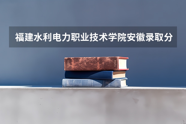 福建水利电力职业技术学院安徽录取分数线 福建水利电力职业技术学院安徽招生人数多少