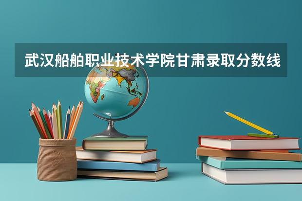 武汉船舶职业技术学院甘肃录取分数线 武汉船舶职业技术学院甘肃招生人数多少