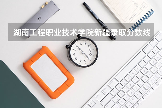 湖南工程职业技术学院新疆录取分数线 湖南工程职业技术学院新疆招生人数多少