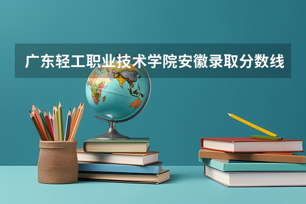 广东轻工职业技术学院安徽录取分数线 广东轻工职业技术学院安徽招生人数多少
