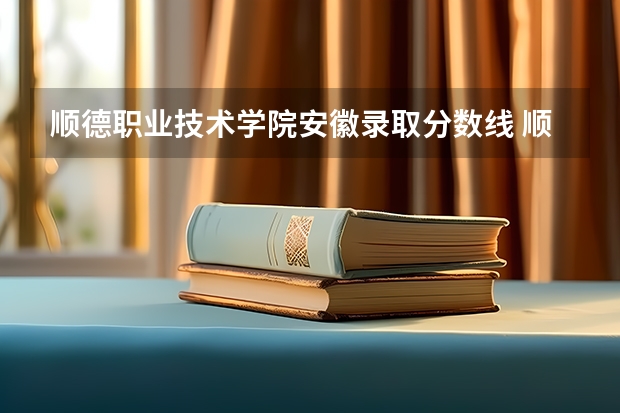 顺德职业技术学院安徽录取分数线 顺德职业技术学院安徽招生人数多少