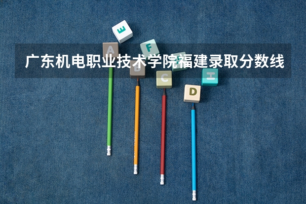 广东机电职业技术学院福建录取分数线 广东机电职业技术学院福建招生人数多少