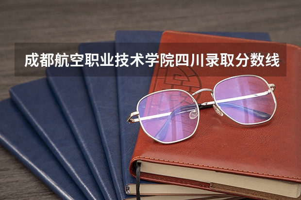 成都航空职业技术学院四川录取分数线 成都航空职业技术学院四川招生人数多少