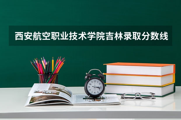西安航空职业技术学院吉林录取分数线 西安航空职业技术学院吉林招生人数多少