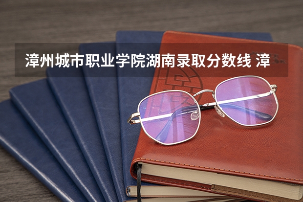 漳州城市职业学院湖南录取分数线 漳州城市职业学院湖南招生人数多少