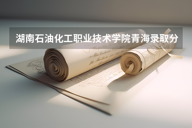 湖南石油化工职业技术学院青海录取分数线 湖南石油化工职业技术学院青海招生人数多少