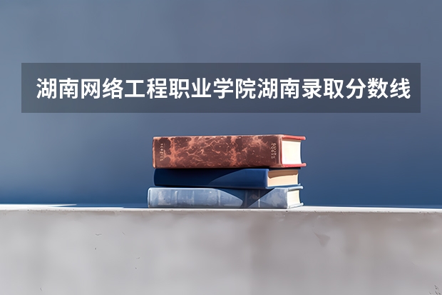 湖南网络工程职业学院湖南录取分数线 湖南网络工程职业学院湖南招生人数多少