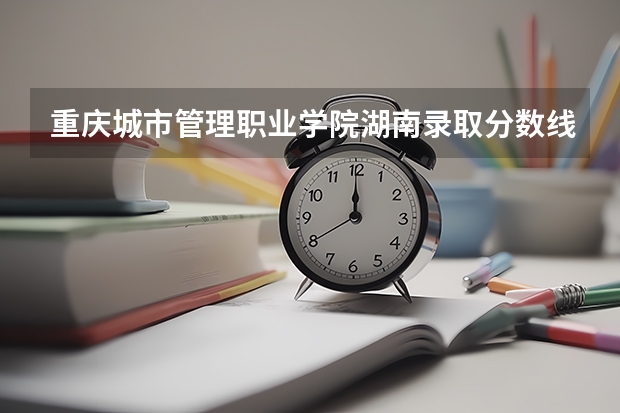 重庆城市管理职业学院湖南录取分数线 重庆城市管理职业学院湖南招生人数多少
