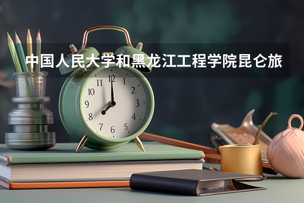 中国人民大学和黑龙江工程学院昆仑旅游学院学校哪个好 录取分数线对比