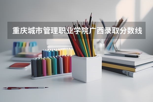 重庆城市管理职业学院广西录取分数线 重庆城市管理职业学院广西招生人数多少