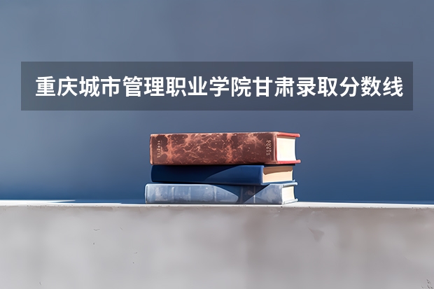 重庆城市管理职业学院甘肃录取分数线 重庆城市管理职业学院甘肃招生人数多少