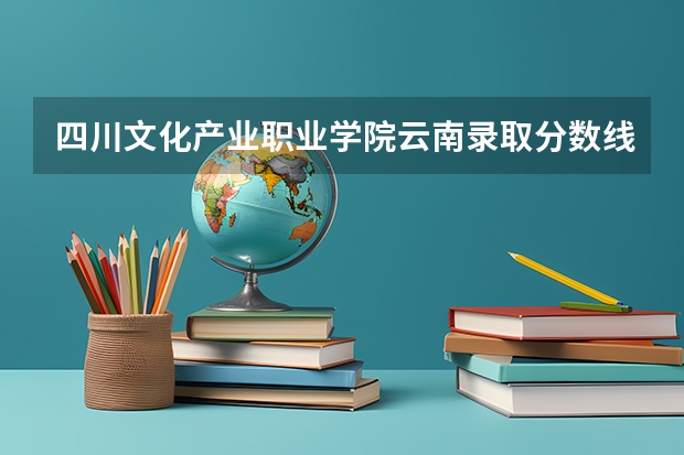 四川文化产业职业学院云南录取分数线 四川文化产业职业学院云南招生人数多少