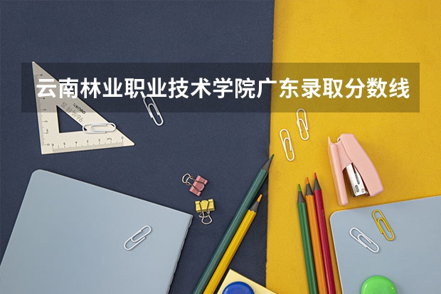 云南林业职业技术学院广东录取分数线 云南林业职业技术学院广东招生人数多少
