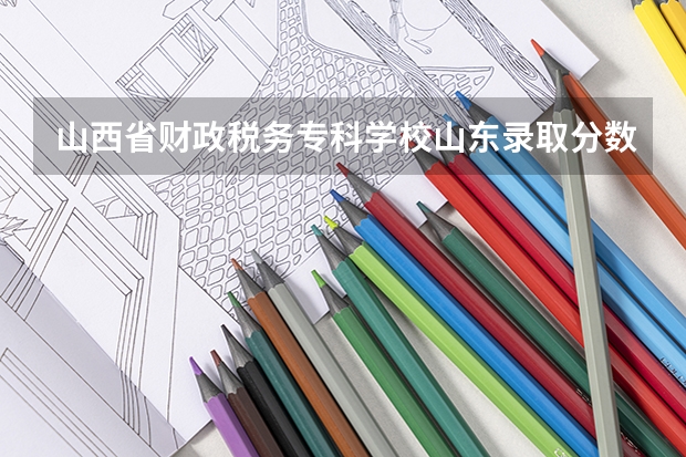 山西省财政税务专科学校山东录取分数线 山西省财政税务专科学校山东招生人数多少