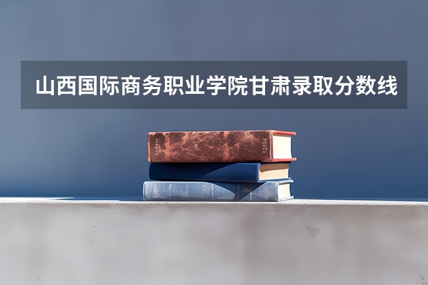 山西国际商务职业学院甘肃录取分数线 山西国际商务职业学院甘肃招生人数多少