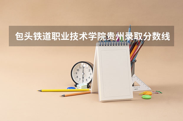 包头铁道职业技术学院贵州录取分数线 包头铁道职业技术学院贵州招生人数多少